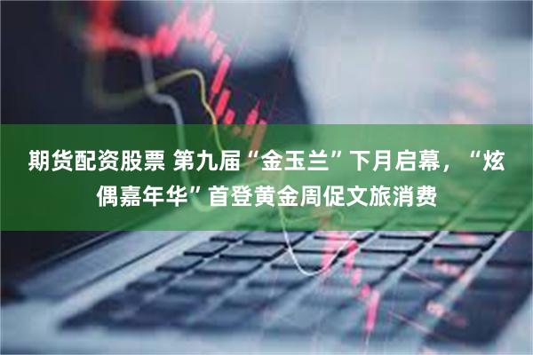 期货配资股票 第九届“金玉兰”下月启幕，“炫偶嘉年华”首登黄金周促文旅消费