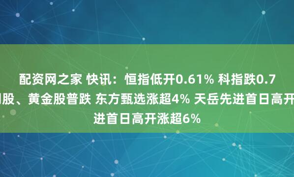 配资网之家 快讯：恒指低开0.61% 科指跌0.75% 科网股、黄金股普跌 东方甄选涨超4% 天岳先进首日高开涨超6%