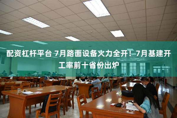 配资杠杆平台 7月路面设备火力全开！7月基建开工率前十省份出炉