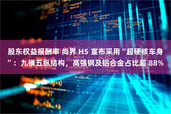股东权益报酬率 尚界 H5 宣布采用“超硬核车身”：九横五纵结构，高强钢及铝合金占比超 88%