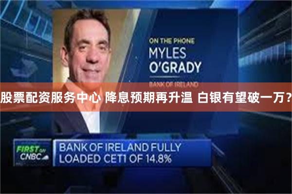 股票配资服务中心 降息预期再升温 白银有望破一万？