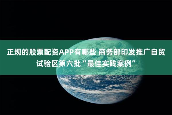 正规的股票配资APP有哪些 商务部印发推广自贸试验区第六批“最佳实践案例”