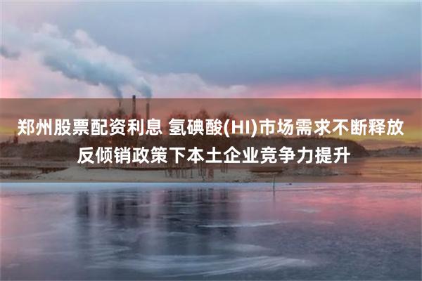 郑州股票配资利息 氢碘酸(HI)市场需求不断释放 反倾销政策下本土企业竞争力提升